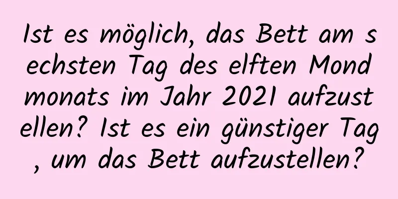 Ist es möglich, das Bett am sechsten Tag des elften Mondmonats im Jahr 2021 aufzustellen? Ist es ein günstiger Tag, um das Bett aufzustellen?