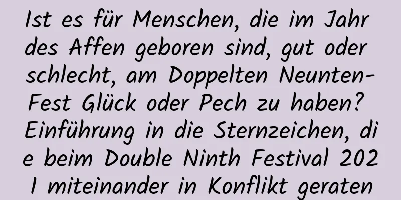 Ist es für Menschen, die im Jahr des Affen geboren sind, gut oder schlecht, am Doppelten Neunten-Fest Glück oder Pech zu haben? Einführung in die Sternzeichen, die beim Double Ninth Festival 2021 miteinander in Konflikt geraten