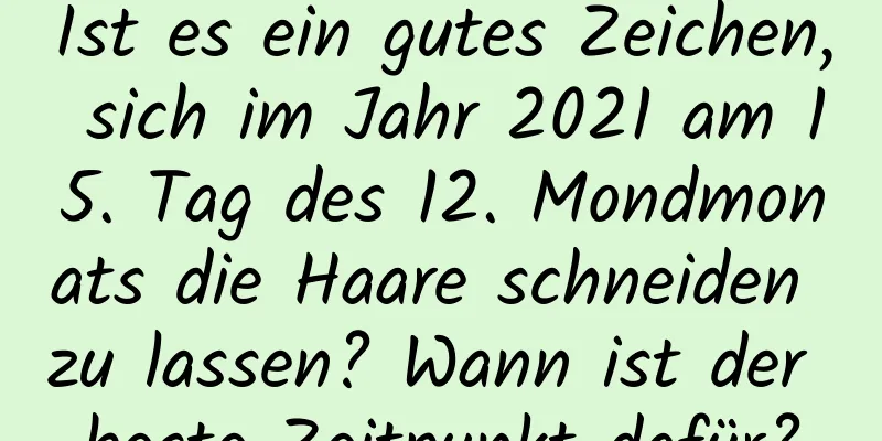 Ist es ein gutes Zeichen, sich im Jahr 2021 am 15. Tag des 12. Mondmonats die Haare schneiden zu lassen? Wann ist der beste Zeitpunkt dafür?