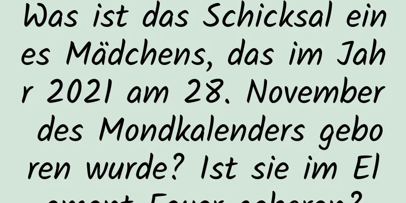 Was ist das Schicksal eines Mädchens, das im Jahr 2021 am 28. November des Mondkalenders geboren wurde? Ist sie im Element Feuer geboren?