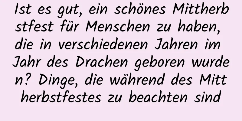 Ist es gut, ein schönes Mittherbstfest für Menschen zu haben, die in verschiedenen Jahren im Jahr des Drachen geboren wurden? Dinge, die während des Mittherbstfestes zu beachten sind