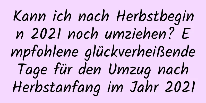 Kann ich nach Herbstbeginn 2021 noch umziehen? Empfohlene glückverheißende Tage für den Umzug nach Herbstanfang im Jahr 2021
