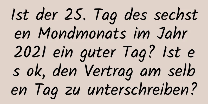 Ist der 25. Tag des sechsten Mondmonats im Jahr 2021 ein guter Tag? Ist es ok, den Vertrag am selben Tag zu unterschreiben?