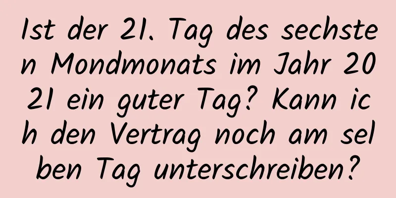 Ist der 21. Tag des sechsten Mondmonats im Jahr 2021 ein guter Tag? Kann ich den Vertrag noch am selben Tag unterschreiben?