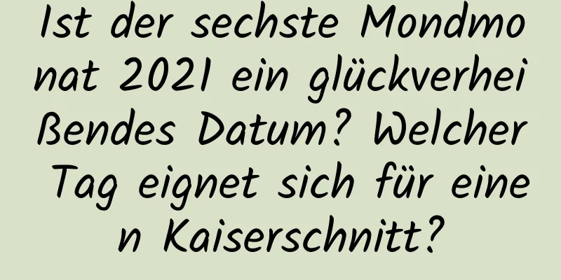 Ist der sechste Mondmonat 2021 ein glückverheißendes Datum? Welcher Tag eignet sich für einen Kaiserschnitt?