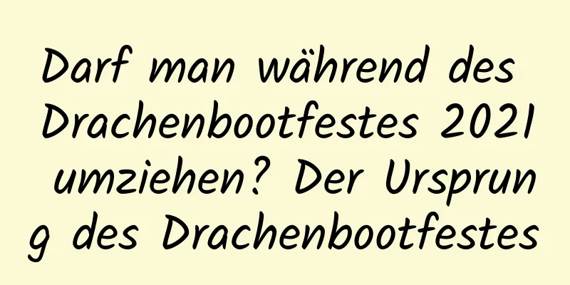 Darf man während des Drachenbootfestes 2021 umziehen? Der Ursprung des Drachenbootfestes
