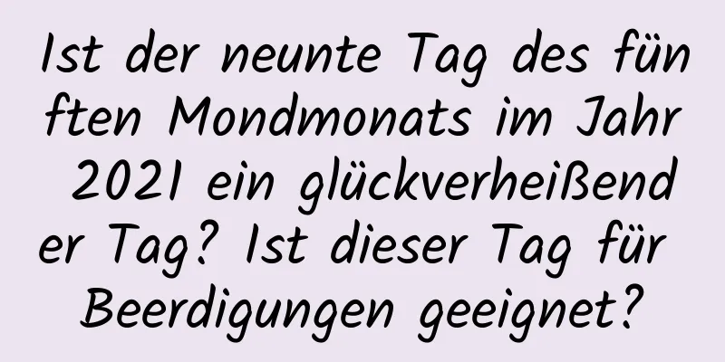 Ist der neunte Tag des fünften Mondmonats im Jahr 2021 ein glückverheißender Tag? Ist dieser Tag für Beerdigungen geeignet?