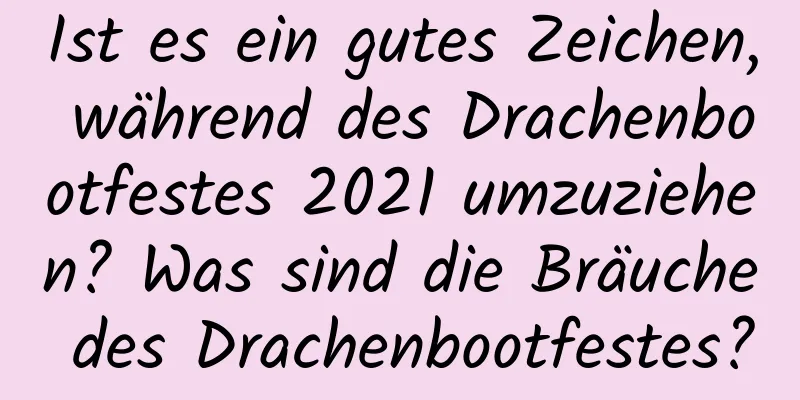 Ist es ein gutes Zeichen, während des Drachenbootfestes 2021 umzuziehen? Was sind die Bräuche des Drachenbootfestes?