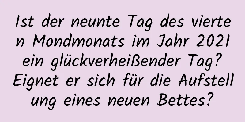 Ist der neunte Tag des vierten Mondmonats im Jahr 2021 ein glückverheißender Tag? Eignet er sich für die Aufstellung eines neuen Bettes?