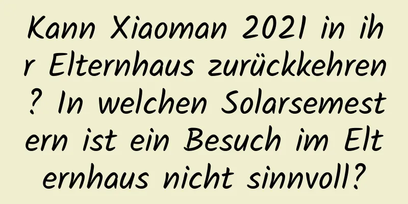 Kann Xiaoman 2021 in ihr Elternhaus zurückkehren? In welchen Solarsemestern ist ein Besuch im Elternhaus nicht sinnvoll?
