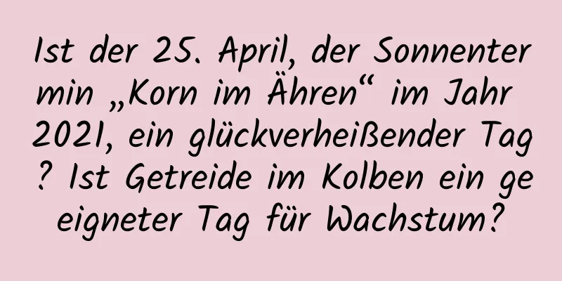 Ist der 25. April, der Sonnentermin „Korn im Ähren“ im Jahr 2021, ein glückverheißender Tag? Ist Getreide im Kolben ein geeigneter Tag für Wachstum?