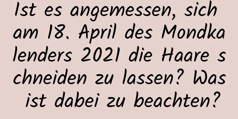 Ist es angemessen, sich am 18. April des Mondkalenders 2021 die Haare schneiden zu lassen? Was ist dabei zu beachten?