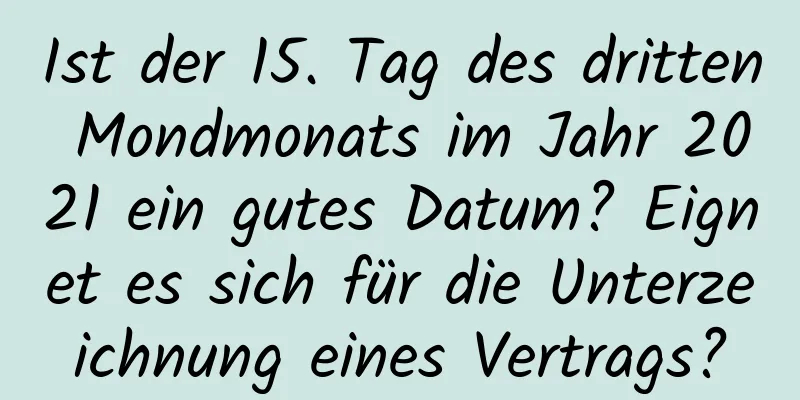Ist der 15. Tag des dritten Mondmonats im Jahr 2021 ein gutes Datum? Eignet es sich für die Unterzeichnung eines Vertrags?