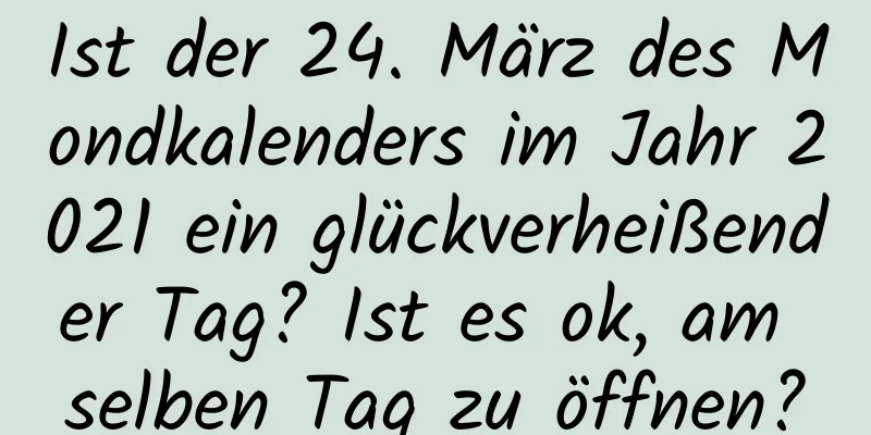 Ist der 24. März des Mondkalenders im Jahr 2021 ein glückverheißender Tag? Ist es ok, am selben Tag zu öffnen?