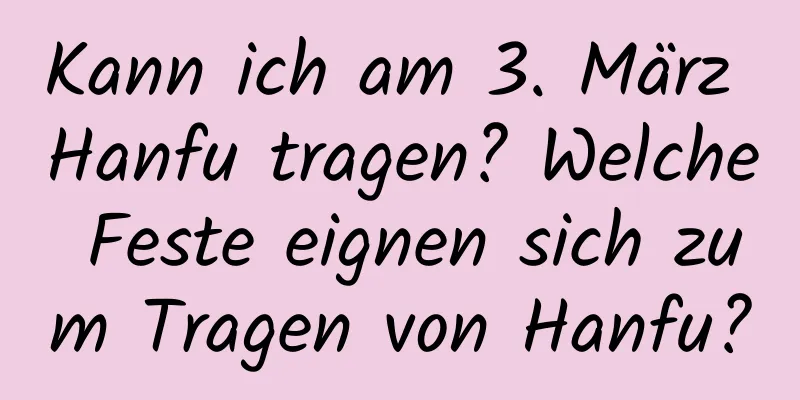 Kann ich am 3. März Hanfu tragen? Welche Feste eignen sich zum Tragen von Hanfu?