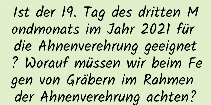 Ist der 19. Tag des dritten Mondmonats im Jahr 2021 für die Ahnenverehrung geeignet? Worauf müssen wir beim Fegen von Gräbern im Rahmen der Ahnenverehrung achten?