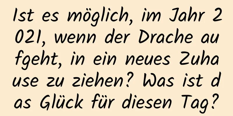Ist es möglich, im Jahr 2021, wenn der Drache aufgeht, in ein neues Zuhause zu ziehen? Was ist das Glück für diesen Tag?
