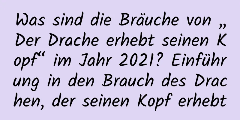 Was sind die Bräuche von „Der Drache erhebt seinen Kopf“ im Jahr 2021? Einführung in den Brauch des Drachen, der seinen Kopf erhebt
