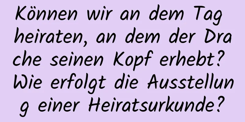 Können wir an dem Tag heiraten, an dem der Drache seinen Kopf erhebt? Wie erfolgt die Ausstellung einer Heiratsurkunde?
