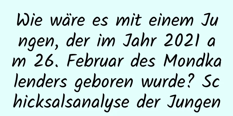 Wie wäre es mit einem Jungen, der im Jahr 2021 am 26. Februar des Mondkalenders geboren wurde? Schicksalsanalyse der Jungen