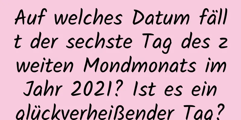Auf welches Datum fällt der sechste Tag des zweiten Mondmonats im Jahr 2021? Ist es ein glückverheißender Tag?
