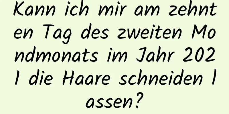 Kann ich mir am zehnten Tag des zweiten Mondmonats im Jahr 2021 die Haare schneiden lassen?