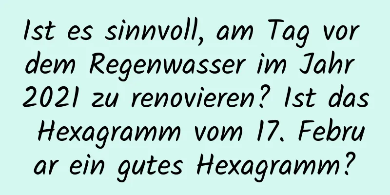 Ist es sinnvoll, am Tag vor dem Regenwasser im Jahr 2021 zu renovieren? Ist das Hexagramm vom 17. Februar ein gutes Hexagramm?
