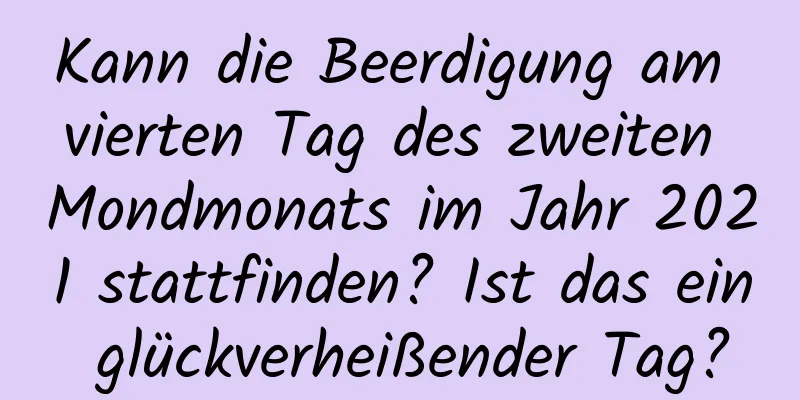 Kann die Beerdigung am vierten Tag des zweiten Mondmonats im Jahr 2021 stattfinden? Ist das ein glückverheißender Tag?