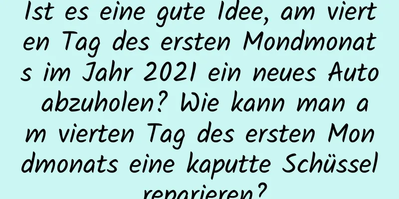 Ist es eine gute Idee, am vierten Tag des ersten Mondmonats im Jahr 2021 ein neues Auto abzuholen? Wie kann man am vierten Tag des ersten Mondmonats eine kaputte Schüssel reparieren?