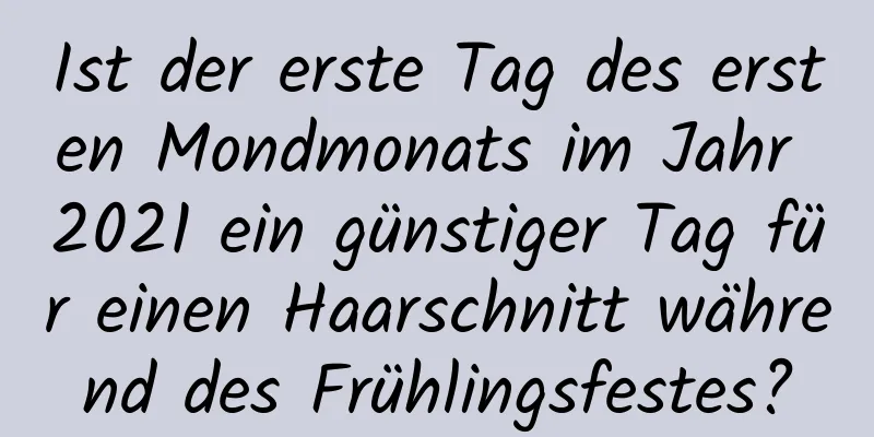 Ist der erste Tag des ersten Mondmonats im Jahr 2021 ein günstiger Tag für einen Haarschnitt während des Frühlingsfestes?