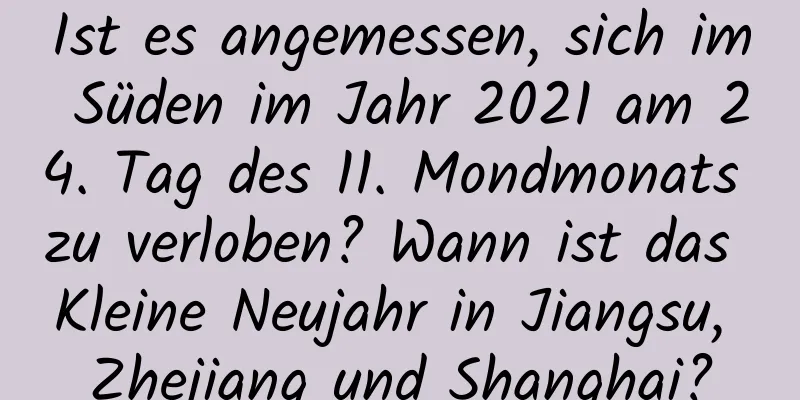 Ist es angemessen, sich im Süden im Jahr 2021 am 24. Tag des 11. Mondmonats zu verloben? Wann ist das Kleine Neujahr in Jiangsu, Zhejiang und Shanghai?