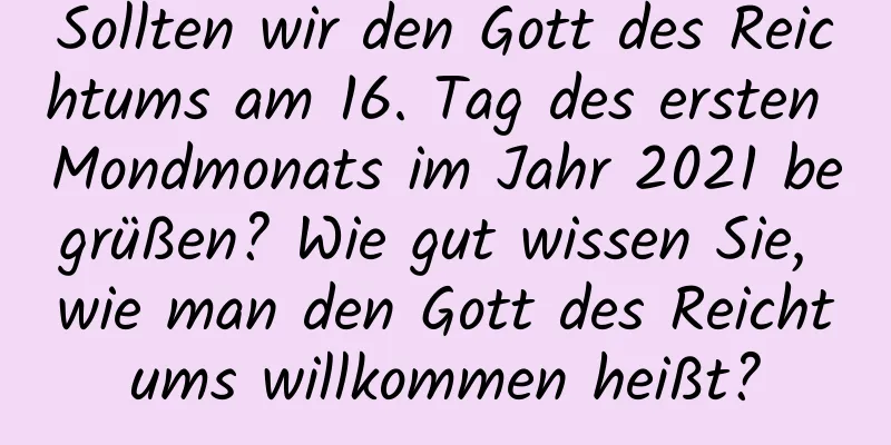 Sollten wir den Gott des Reichtums am 16. Tag des ersten Mondmonats im Jahr 2021 begrüßen? Wie gut wissen Sie, wie man den Gott des Reichtums willkommen heißt?