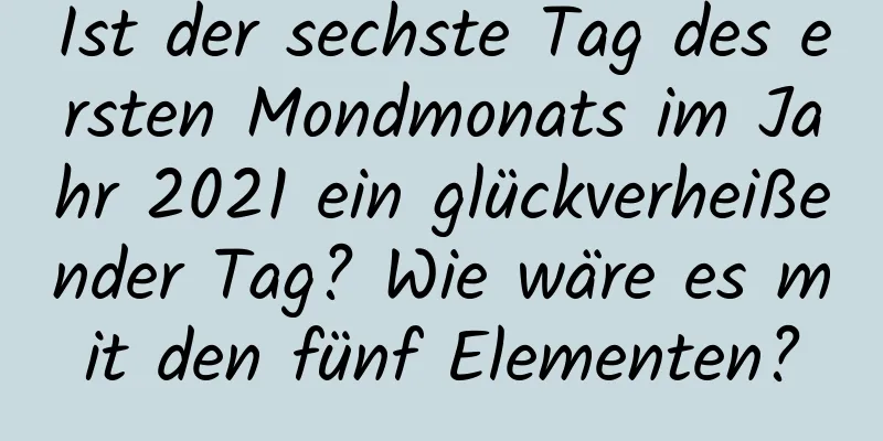Ist der sechste Tag des ersten Mondmonats im Jahr 2021 ein glückverheißender Tag? Wie wäre es mit den fünf Elementen?