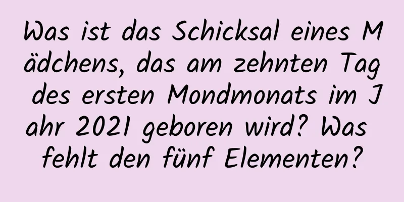 Was ist das Schicksal eines Mädchens, das am zehnten Tag des ersten Mondmonats im Jahr 2021 geboren wird? Was fehlt den fünf Elementen?
