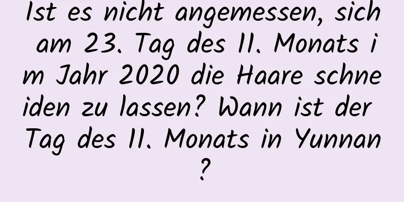 Ist es nicht angemessen, sich am 23. Tag des 11. Monats im Jahr 2020 die Haare schneiden zu lassen? Wann ist der Tag des 11. Monats in Yunnan?