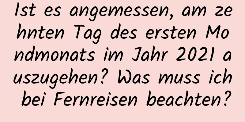 Ist es angemessen, am zehnten Tag des ersten Mondmonats im Jahr 2021 auszugehen? Was muss ich bei Fernreisen beachten?