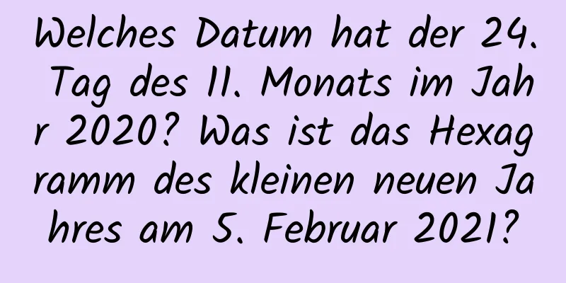 Welches Datum hat der 24. Tag des 11. Monats im Jahr 2020? Was ist das Hexagramm des kleinen neuen Jahres am 5. Februar 2021?