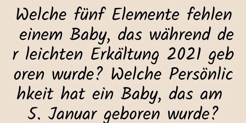 Welche fünf Elemente fehlen einem Baby, das während der leichten Erkältung 2021 geboren wurde? Welche Persönlichkeit hat ein Baby, das am 5. Januar geboren wurde?