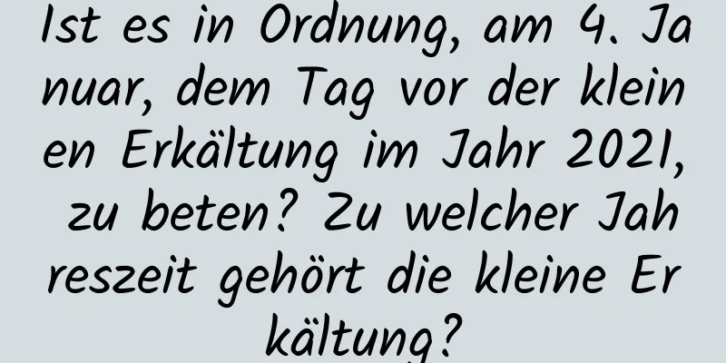 Ist es in Ordnung, am 4. Januar, dem Tag vor der kleinen Erkältung im Jahr 2021, zu beten? Zu welcher Jahreszeit gehört die kleine Erkältung?