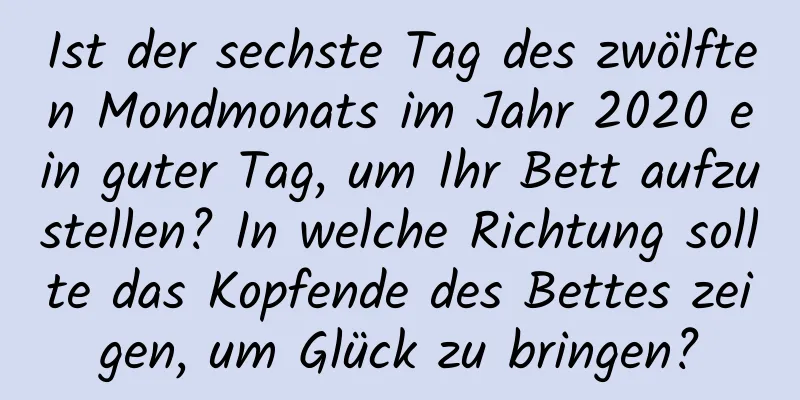 Ist der sechste Tag des zwölften Mondmonats im Jahr 2020 ein guter Tag, um Ihr Bett aufzustellen? In welche Richtung sollte das Kopfende des Bettes zeigen, um Glück zu bringen?