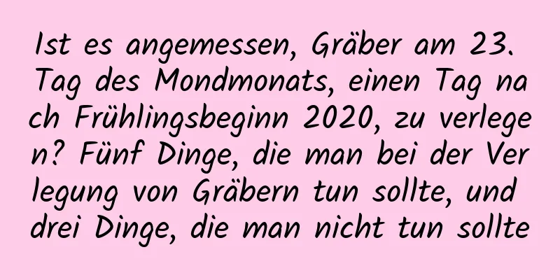 Ist es angemessen, Gräber am 23. Tag des Mondmonats, einen Tag nach Frühlingsbeginn 2020, zu verlegen? Fünf Dinge, die man bei der Verlegung von Gräbern tun sollte, und drei Dinge, die man nicht tun sollte