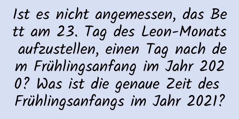 Ist es nicht angemessen, das Bett am 23. Tag des Leon-Monats aufzustellen, einen Tag nach dem Frühlingsanfang im Jahr 2020? Was ist die genaue Zeit des Frühlingsanfangs im Jahr 2021?