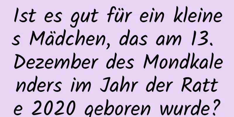 Ist es gut für ein kleines Mädchen, das am 13. Dezember des Mondkalenders im Jahr der Ratte 2020 geboren wurde?