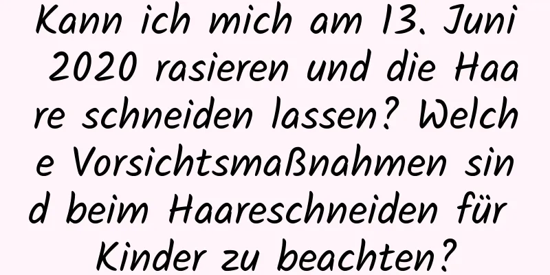 Kann ich mich am 13. Juni 2020 rasieren und die Haare schneiden lassen? Welche Vorsichtsmaßnahmen sind beim Haareschneiden für Kinder zu beachten?