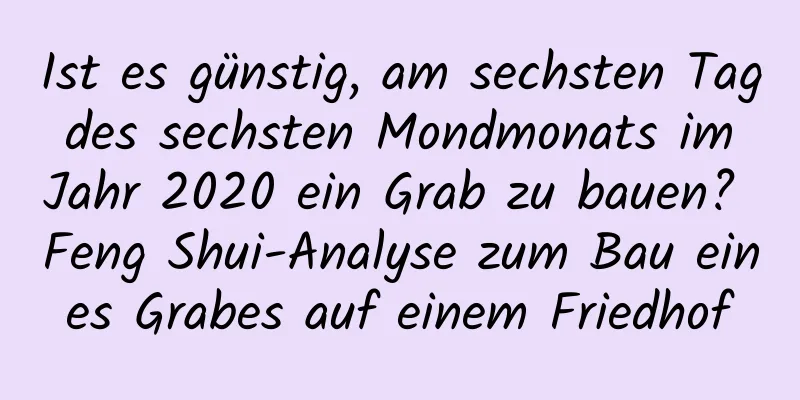 Ist es günstig, am sechsten Tag des sechsten Mondmonats im Jahr 2020 ein Grab zu bauen? Feng Shui-Analyse zum Bau eines Grabes auf einem Friedhof