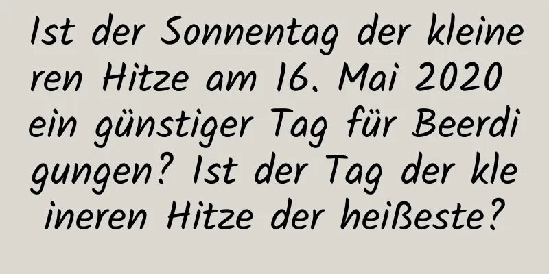 Ist der Sonnentag der kleineren Hitze am 16. Mai 2020 ein günstiger Tag für Beerdigungen? Ist der Tag der kleineren Hitze der heißeste?