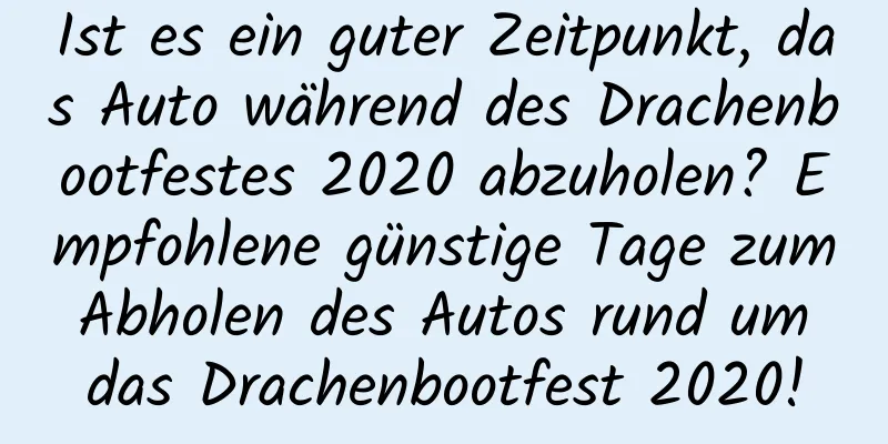 Ist es ein guter Zeitpunkt, das Auto während des Drachenbootfestes 2020 abzuholen? Empfohlene günstige Tage zum Abholen des Autos rund um das Drachenbootfest 2020!