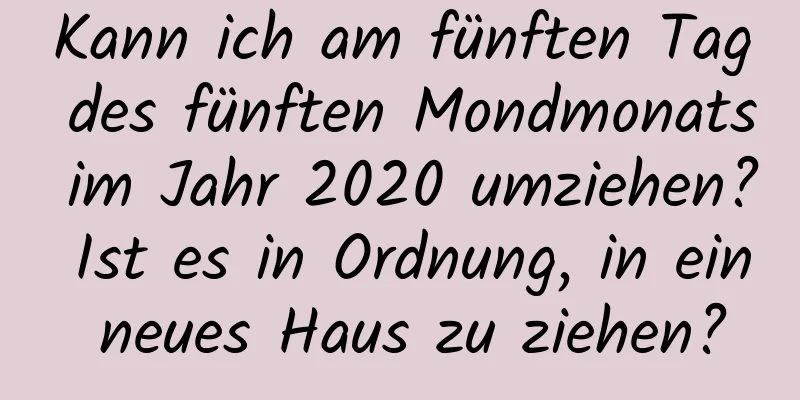 Kann ich am fünften Tag des fünften Mondmonats im Jahr 2020 umziehen? Ist es in Ordnung, in ein neues Haus zu ziehen?