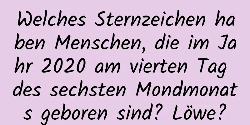 Welches Sternzeichen haben Menschen, die im Jahr 2020 am vierten Tag des sechsten Mondmonats geboren sind? Löwe?