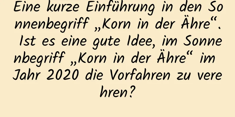 Eine kurze Einführung in den Sonnenbegriff „Korn in der Ähre“. Ist es eine gute Idee, im Sonnenbegriff „Korn in der Ähre“ im Jahr 2020 die Vorfahren zu verehren?